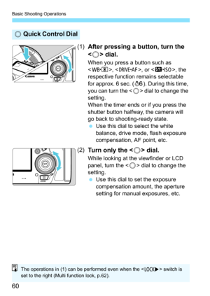 Page 62
Basic Shooting Operations
60
(1)After pressing a button, turn the 
< 5 > dial.
When you press a button such as 
, , or , the 
respective function remains selectable 
for approx. 6 sec. ( 9). During this time, 
you can turn the < 5> dial to change the 
setting.
When the timer ends or if you press the 
shutter button halfway, the camera will 
go back to shooting-ready state.
  Use this dial to select the white 
balance, drive mode, flash exposure 
compensation, AF point, etc.
(2)Turn only the < 5> dial....