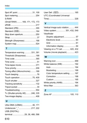Page 612
610
Index
Spot AF point .......................... 31, 109
Spot metering................................ 254
S-RAW
(Small RAW) ......... 169, 171, 172, 173
sRGB ............................................ 217
Standard (IPB) .............................. 355
Standard (P)............................. 184
Stop down aperture....................... 250
Strap ............................................... 37
Strength (Sharpness) .................... 188
System map .................................. 524
T...