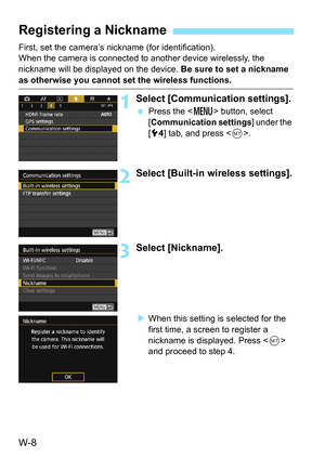 Page 622W-8
First, set the camera’s nickname (for identification).
When the camera is connected to another device wirelessly, the 
nickname will be displayed on the device. Be sure to set a nickname 
as otherwise you cannot set the wireless functions.
1Select [Communication settings].
Press the < M> button, select 
[Communication settings] under the 
[5 4] tab, and press < 0>.
2Select [Built-in wireless settings].
3Select [Nickname].
When this setting is selected for the 
first time, a screen to register a...