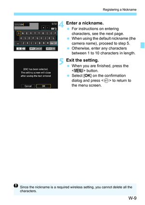 Page 623W-9
Registering a Nickname
4Enter a nickname.
For instructions on entering 
characters, see the next page.
 When using the default nickname (the 
camera name), proceed to step 5.
 Otherwise, enter any characters 
between 1 to 10 characters in length.
5Exit the setting.
When you are finished, press the 
 button.
 Select [ OK] on the confirmation 
dialog and press < 0> to return to 
the menu screen.
Since the nickname is a required wirele ss setting, you cannot delete all the 
characters. 