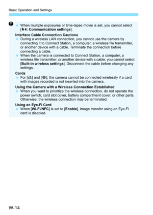 Page 628W-14
Basic Operation and Settings
When multiple exposures or time-lapse movie is set, you cannot select 
[5 4: Communication settings ].
Interface Cable Connection Cautions
 During a wireless LAN connection, you cannot use the camera by 
connecting it to Connect Station, a computer, a wireless file transmitter, 
or another device with a cable. Terminate the connection before 
connecting a cable.
 When the camera is connected to Connect Station, a computer, a 
wireless file transmitter, or another...
