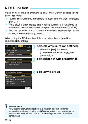 Page 630W-16
Using an NFC-enabled smartphone or Connect Station enables you to 
do the following:
Touch a smartphone to the camera to  easily connect them wirelessly 
(p.W-21).
 While playing back images on the camera, touch a smartphone to 
the camera to send a captured image to the smartphone (p.W-31).
 Hold the camera close to Connect  Station (sold separately) to easily 
connect them wirelessly (p.W-44).
When using the NFC function, follow the steps below to set the 
camera’s NFC setting.
1Select...