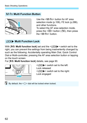 Page 64
Basic Shooting Operations
62
Use the  button for AF area 
selection mode (p.106), FE lock (p.286), 
and other functions.
To select the AF area selection mode, 
press the < S> button ( 9), then press 
the < B > button.
With [ 55: Multi function lock ] set and the  switch set to the 
right, you can prevent the settings  from being inadvertently changed by 
such as the following: Accidentally  operating Main Dial, Quick Control 
Dial or Multi-controller, pressing t he AF area selection button or tapping...