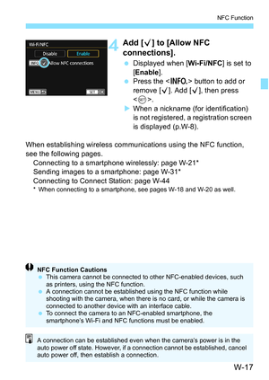 Page 631W-17
NFC Function
4Add [X] to [Allow NFC 
connections].
 Displayed when [ Wi-Fi/NFC] is set to 
[Enable ].
 Press the < B> button to add or 
remove [X ]. Add [X], then press 
< 0 >.
 When a nickname (for identification) 
is not registered, a registration screen 
is displayed (p.W-8).
When establishing wireless communi cations using the NFC function, 
see the following pages. Connecting to a smartphone wirelessly: page W-21*
Sending images to a smartphone: page W-31*
Connecting to Connect Station: page...