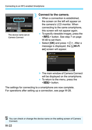 Page 636W-22
Connecting to an NFC-enabled Smartphone
3Connect to the camera.
When a connection is established, 
the screen on the left will appear on 
the camera’s LCD monitor. When 
connecting to the same smartphone, 
this screen will not appear again.
 To specify viewable images, press the 
 button. See step 7 on page 
W-40 to set them.
 Select [ OK] and press < 0>. After a 
message is displayed, the [q Wi-Fi 
on ] screen will appear.
 The main window of Camera Connect 
will be displayed on the...