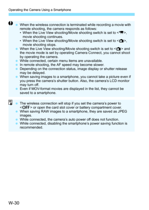 Page 644W-30
Operating the Camera Using a Smartphone
When the wireless connection is terminated while recording a movie with 
remote shooting, the camera responds as follows:
• When the Live View shooting/Movie shooting switch is set to < k>, 
movie shooting continues.
• When the Live View shooting/Movie shooting switch is set to < A>, 
movie shooting stops.
 When the Live View shooting/Movie shooting switch is set to < A> and 
the movie mode is set by operating Camera Connect, you cannot shoot 
by operating...