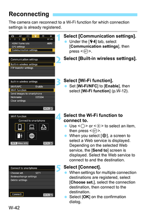 Page 656W-42
The camera can reconnect to a Wi-Fi function for which connection settings is already registered.
1Select [Communication settings].
Under the [5 4] tab, select 
[Communication settings ], then 
press < 0>.
2Select [Built-in wireless settings].
3Select [Wi-Fi function].
 Set [ Wi-Fi/NFC ] to [Enable], then 
select [Wi-Fi function] (p.W-12).
4Select the Wi-Fi function to 
connect to.
 Use < 5> or < 9> to select an item, 
then press < 0>.
 When you select [ w], a screen to 
select a Web service is...