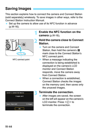 Page 658W-44
This section explains how to connect the camera and Connect Station 
(sold separately) wirelessly. To save  images in other ways, refer to the 
Connect Station Instruction Manual.
 Set up the camera to allow use of its NFC function in advance 
(p.W-16).
1Enable the NFC fu nction on the 
camera 
(p.W-16).
2Hold the camera close to Connect 
Station.
 Turn on the camera and Connect 
Station, then hold the camera’s  P 
mark close to the Connect Station’s 
NFC connect point.
 When a message indicating...