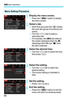 Page 70
3 Menu Operations
68
1Display the menu screen.
 Press the < M> button to display 
the menu screen.
2Select a tab.
  Each time you press the < Q> button, 
the main tab (group of functions) will 
switch.
  Turn the < 6> dial to select a 
secondary tab.
  For example, the [ z5] tab refers to 
the screen displayed when the  z 
(Shooting) tab’s fifth box “ ” from 
the left is selected.
3Select the desired item.
  Turn the < 5> dial to select the item, 
then press < 0>.
4Select the setting.
  Turn the < 5>...