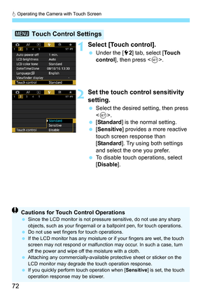 Page 74
d Operating the Camera with Touch Screen
72
1Select [Touch control].
  Under the [ 52] tab, select [ To u c h  
control ], then press < 0>.
2Set the touch control sensitivity 
setting.
  Select the desired setting, then press 
.
  [Standard ] is the normal setting.
  [Sensitive ] provides a more reactive 
touch screen response than 
[ Standard ]. Try using both settings 
and select the one you prefer.
  To disable touch operations, select 
[Disable ].
3 Touch Control Settings
Cautions for Touch Control...