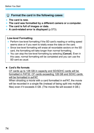 Page 76
Before You Start
74
 The card is new.
  The card was formatted by a different camera or a computer.
  The card is full of images or data.
  A card-related error is displayed  (p.573).
 Card’s file formats
CF cards up to 128 GB in capacity and SD/SDHC cards will be 
formatted in FAT32. CF cards exceeding 128 GB and SDXC cards 
will be formatted in exFAT.When shooting a movie with a card formatted in exFAT, the movie 
will be recorded in a single file (i nstead of being split into multiple 
files) even if...