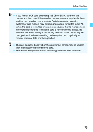 Page 77
75
Before You Start
 If you format a CF card exceeding 128 GB or SDXC card with this 
camera and then insert it into another camera, an error may be displayed 
and the card may become unusable. Certain computer operating 
systems or card readers may not reco gnize a card formatted in exFAT.
  When the card is formatted or data is erased, only the file management 
information is changed. The actual dat a is not completely erased. Be 
aware of this when selling or discarding the card. When discarding the...