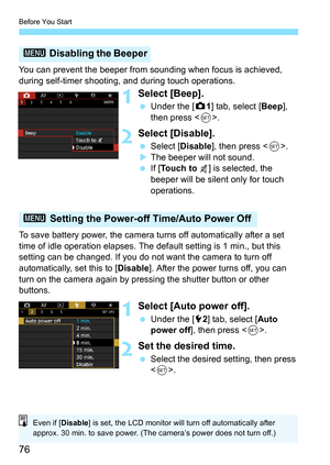 Page 78
Before You Start
76
You can prevent the beeper from sounding when focus is achieved, 
during self-timer shooting, and during touch operations.
1Select [Beep].
 Under the [ z1] tab, select [ Beep], 
then press < 0>.
2Select [Disable].
  Select [ Disable ], then press < 0>.
X The beeper will not sound.
  If [To u c h  t o   ] is selected, the 
beeper will be silent only for touch 
operations.
To save battery power, the camera turns off automatically after a set 
time of idle operation elapses. The default...