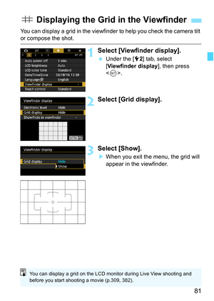 Page 83
81
You can display a grid in the viewfinder to help you check the camera tilt or compose the shot.
1Select [Viewfinder display].
 Under the [ 52] tab, select 
[ Viewfinder display ], then press 
< 0 >.
2Select [Grid display].
3Select [Show].
XWhen you exit the menu, the grid will 
appear in the viewfinder.
l  Displaying the Grid  in the Viewfinder
You can display a grid on the LCD monitor during Live View shooting and 
before you start shooting a movie (p.309, 382). 