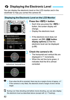 Page 84
82
You can display the electronic level on the LCD monitor and in the viewfinder to help you correct the camera tilt.
1Press the  button.
 Each time you press the < B> 
button, the screen display will 
change.
  Display the electronic level.
  If the electronic level does not 
appear, set [ 53:  z  button 
display options ] so that the 
electronic level can be displayed 
(p.86).
2Check the camera’s tilt.
  The horizontal and vertical tilts are 
displayed in 1° increments.
  When the red line turns...