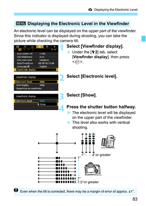 Page 85
83
Q Displaying the Electronic Level
An electronic level can be displayed  on the upper part of the viewfinder. 
Since this indicator is displayed  during shooting, you can take the 
picture while checking the camera tilt.
1Select [Viewfinder display].
  Under the [ 52] tab, select 
[ Viewfinder display ], then press 
< 0 >.
2Select [Electronic level].
3Select [Show].
4Press the shutter button halfway.
XThe electronic level will be displayed 
on the upper part of the viewfinder.
  This level also works...