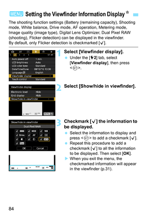 Page 86
84
The shooting function settings (Battery (remaining capacity), Shooting 
mode, White balance, Drive mode, AF operation, Metering mode, 
Image quality (image type), Digital Lens Optimizer, Dual Pixel RAW 
(shooting), Flicker detection) can  be displayed in the viewfinder.
By default, only Flicker detection is checkmarked [X].
1Select [Viewfinder display].
  Under the [ 52] tab, select 
[ Viewfinder display ], then press 
< 0 >.
2Select [Show/hide in viewfinder].
3Checkmark [ X] the information to 
be...