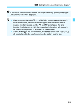 Page 87
85
3 Setting the Viewfinder Information Display N
If no card is inserted in the camera, the image-recording quality (image type: 
JPEG/RAW) will not be displayed.
 When you press the < n> or  button, operate the lens’s 
focus mode switch, or when a lens equipped with electronic manual 
focusing function is used and the AF and MF switches as the lens 
focusing ring is turned (p.138), the respective information will appear in 
the viewfinder regardless of whether it is checkmarked.
  Even if [ Battery] is...