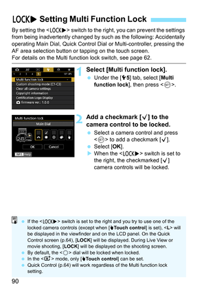 Page 92
90
By setting the  switch to the right, you can prevent the settings 
from being inadvertently changed by such  as the following: Accidentally 
operating Main Dial, Quick Control Dial  or Multi-controller, pressing the 
AF area selection button or tapping on the touch screen.
For details on the Multi function lock switch, see page 62.
1Select [Multi function lock].
  Under the [ 55] tab, select [ Multi 
function lock ], then press < 0>.
2Add a checkmark [ X] to the 
camera control to be locked.
  Select...