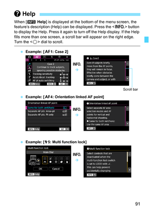 Page 93
91
When [z Help ] is displayed at the bottom of the menu screen, the 
feature’s description (Help) can be displayed. Press the < B> button 
to display the Help. Press it again to turn off the Help display. If the Help 
fills more than one screen, a scroll bar will appear on the right edge. 
Turn the < 5> dial to scroll.
  Example: [ 21: Case 2]
  Example: [ 24: Orientation linked AF point]
  Example: [ 55: Multi function lock]
 Help
B
Î
Scroll bar
BÎ
BÎ 