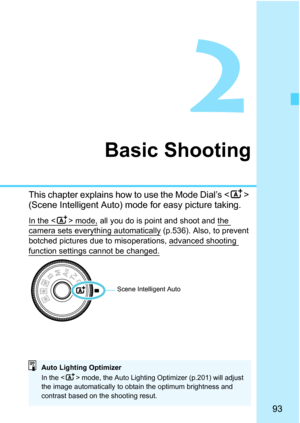 Page 95
93
2
Basic Shooting
This chapter explains how to use the Mode Dial’s  
(Scene Intelligent Auto) mode for easy picture taking.
In the  mode, all you do is point and shoot and the camera sets everything automatically (p.536). Also, to prevent 
botched pictures due to mis operations, advanced shooting 
function settings cannot be changed.
Scene Intelligent Auto
Auto Lighting Optimizer
In the  mode, the Auto Lighting Optimizer (p.201) will adjust 
the image automatically to obtain the optimum brightness and...