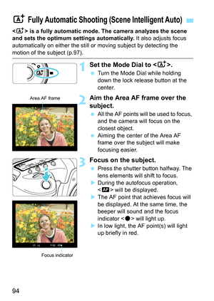 Page 96
94
 is a fully automatic mode. The camera analyzes the scene 
and sets the optimum settings automatically.  It also adjusts focus 
automatically on either the still or  moving subject by detecting the 
motion of the subject (p.97).
1Set the Mode Dial to .
 Turn the Mode Dial while holding 
down the lock release button at the 
center.
2Aim the Area AF frame over the 
subject.
 All the AF points will be used to focus, 
and the camera will focus on the 
closest object.
  Aiming the center of the Area AF...