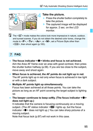 Page 97
95
A Fully Automatic Shooting (Scene Intelligent Auto)
4Take the picture.
 Press the shutter button completely to 
take the picture.
X The captured image will be displayed 
for approx. 2 sec. on the LCD 
monitor.
  The focus indicator < o> blinks and focus is not achieved.
Aim the Area AF frame over an area with good contrast, then press 
the shutter button halfway (p.58). If you are too close to the subject, 
move away and shoot again.
  When focus is achieved, the AF points do not light up in red.
The...