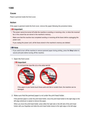 Page 10121300Cause
Paper is jammed inside the front cover.
Action If the paper is jammed inside the front cover, remove the paper following the procedure below.
Important
•
The power cannot be turned off while the machine is sending or receiving a fax, or when the receivedfax or the unsent fax are stored in the machine's memory.
Make sure that the machine has completed sending or receiving all the faxes before unplugging the
power cord.
If you unplug the power cord, all the faxes stored in the machine's...