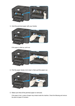 Page 10133.
Hold the jammed paper with your hands.
If the paper is rolled up, pull it out.
4.
Pull the paper slowly not to tear it, then pull the paper out.
5.
Make sure that all the jammed paper is removed.
If the paper is torn, a piece of paper may remain inside the machine. Check the following and remove
the piece of paper if it remains.
1013
 