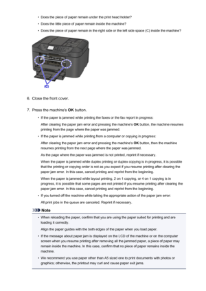 Page 1014•Does the piece of paper remain under the print head holder?•
Does the little piece of paper remain inside the machine?
•
Does the piece of paper remain in the right side or the left side space (C) inside the machine?
6.
Close the front cover.
7.
Press the machine's OK button.
•
If the paper is jammed while printing the faxes or the fax report in progress:
After clearing the paper jam error and pressing the machine's  OK button, the machine resumes
printing from the page where the paper was...