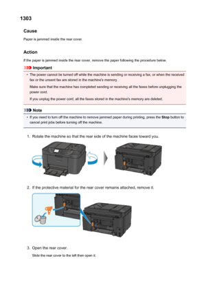 Page 10161303Cause
Paper is jammed inside the rear cover.
Action
If the paper is jammed inside the rear cover, remove the paper following the procedure below.
Important
•
The power cannot be turned off while the machine is sending or receiving a fax, or when the received fax or the unsent fax are stored in the machine's memory.
Make sure that the machine has completed sending or receiving all the faxes before unplugging the
power cord.
If you unplug the power cord, all the faxes stored in the machine's...