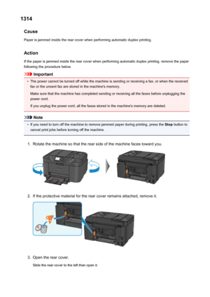 Page 10221314Cause
Paper is jammed inside the rear cover when performing automatic duplex printing.
Action
If the paper is jammed inside the rear cover when performing automatic duplex printing, remove the paper
following the procedure below.
Important
•
The power cannot be turned off while the machine is sending or receiving a fax, or when the received fax or the unsent fax are stored in the machine's memory.
Make sure that the machine has completed sending or receiving all the faxes before unplugging the...