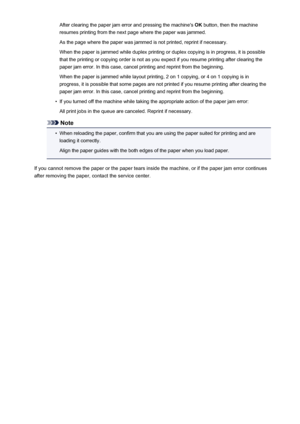 Page 1024After clearing the paper jam error and pressing the machine's OK button, then the machine
resumes printing from the next page where the paper was jammed.
As the page where the paper was jammed is not printed, reprint if necessary.
When the paper is jammed while duplex printing or duplex copying is in progress, it is possible
that the printing or copying order is not as you expect if you resume printing after clearing the
paper jam error. In this case, cancel printing and reprint from the beginning....