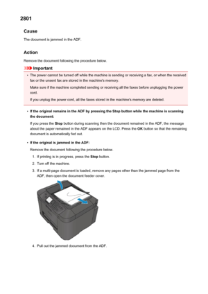 Page 10252801Cause
The document is jammed in the ADF.
Action Remove the document following the procedure below.
Important
•
The power cannot be turned off while the machine is sending or receiving a fax, or when the receivedfax or the unsent fax are stored in the machine's memory.
Make sure if the machine completed sending or receiving all the faxes before unplugging the power
cord.
If you unplug the power cord, all the faxes stored in the machine's memory are deleted.
•
If the original remains in the ADF...