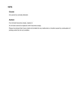 Page 10311575Cause
Ink cannot be correctly detected.
Action If an ink tank becomes empty, replace it.
An ink tank cannot be replaced until it becomes empty.
Please be advised that Canon shall not be liable for any malfunction or trouble caused by continuation of printing under the ink out condition.1031
 