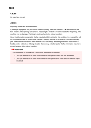 Page 10321600Cause
Ink may have run out.
Action Replacing the ink tank is recommended.
If printing is in progress and you want to continue printing, press the machine's  OK button with the ink
tank installed. Then printing can continue. Replacing the ink tank is recommended after the printing. The
machine may be damaged if printing is continued under the ink out condition.
Since the information contained in the fax may be lost if it is printed in this condition, the received fax will
not be printed and will...