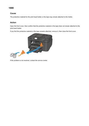 Page 10401890Cause
The protective material for the print head holder or the tape may remain attached to the holder.
Action Open the front cover, then confirm that the protective material or the tape does not remain attached to the
print head holder.
If you find the protective material or the tape remains attached, remove it, then close the front cover.
If the problem is not resolved, contact the service center.
1040
 