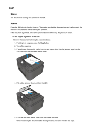 Page 10502803Cause
The document is too long or is jammed in the ADF.
Action Press the  OK button to dismiss the error. Then make sure that the document you are loading meets the
machine's requirements before redoing the operation.
If the document is jammed, remove the jammed document following the procedure below.•
If the original is jammed in the ADF: Remove the document following the procedure below.
1.
If printing is in progress, press the  Stop button.
2.
Turn off the machine.
3.
If a multi-page document...