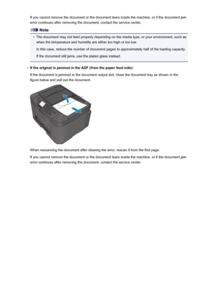 Page 1051If you cannot remove the document or the document tears inside the machine, or if the document jamerror continues after removing the document, contact the service center.
Note
•
The document may not feed properly depending on the media type, or your environment, such aswhen the temperature and humidity are either too high or too low.
In this case, reduce the number of document pages to approximately half of the loading capacity.
If the document still jams, use the platen glass instead.
•
If the original...