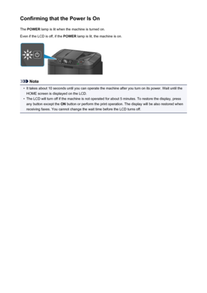 Page 149Confirming that the Power Is OnThe  POWER  lamp is lit when the machine is turned on.
Even if the LCD is off, if the  POWER lamp is lit, the machine is on.
Note
•
It takes about 10 seconds until you can operate the machine after you turn on its power. Wait until the
HOME screen is displayed on the LCD.
•
The LCD will turn off if the machine is not operated for about 5 minutes. To restore the display, pressany button except the  ON button or perform the print operation. The display will be also restored...