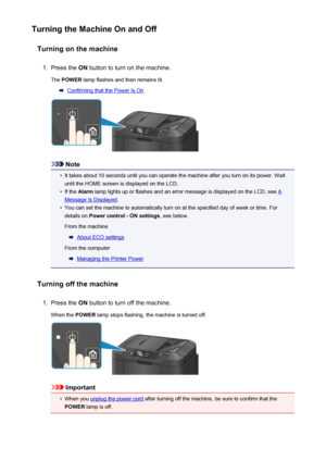 Page 150Turning the Machine On and OffTurning on the machine1.
Press the  ON button to turn on the machine.
The  POWER  lamp flashes and then remains lit.
Confirming that the Power Is On
Note
•
It takes about 10 seconds until you can operate the machine after you turn on its power. Wait
until the HOME screen is displayed on the LCD.
•
If the  Alarm  lamp lights up or flashes and an error message is displayed on the LCD, see A
Message Is Displayed .
•
You can set the machine to automatically turn on at the...