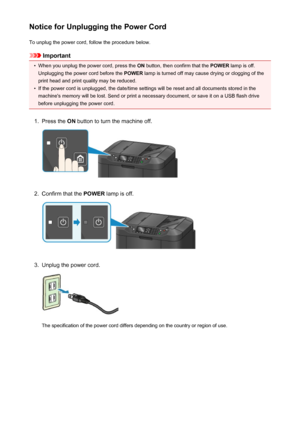 Page 153Notice for Unplugging the Power CordTo unplug the power cord, follow the procedure below.
Important
•
When you unplug the power cord, press the  ON button, then confirm that the  POWER lamp is off.
Unplugging the power cord before the  POWER lamp is turned off may cause drying or clogging of the
print head and print quality may be reduced.
•
If the power cord is unplugged, the date/time settings will be reset and all documents stored in the machine's memory will be lost. Send or print a necessary...