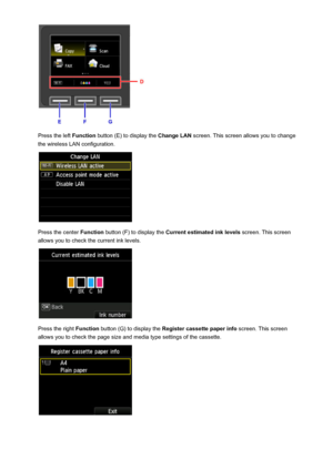 Page 155Press the left Function button (E) to display the  Change LAN screen. This screen allows you to change
the wireless LAN configuration.
Press the center  Function button (F) to display the  Current estimated ink levels  screen. This screen
allows you to check the current ink levels.
Press the right  Function button (G) to display the  Register cassette paper info  screen. This screen
allows you to check the page size and media type settings of the cassette.
155
 