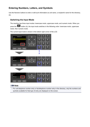 Page 156Entering Numbers, Letters, and SymbolsUse the Numeric buttons to enter or edit such information as unit name, a recipient's name for the directory,
etc.
Switching the Input Mode
The machine has three input modes: lowercase mode, uppercase mode, and numeric mode. When you
press the 
 button (A), the input mode switches in the following order: lowercase mode, uppercase
mode, then numeric mode.
The current input mode is shown in the bottom right corner of the LCD.
Note
•
For unit telephone number entry...