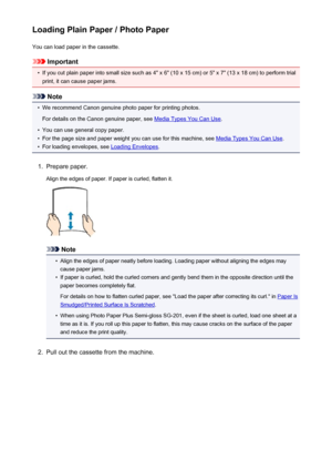 Page 163Loading Plain Paper / Photo PaperYou can load paper in the cassette.
Important
•
If you cut plain paper into small size such as 4" x 6" (10 x 15 cm) or 5" x 7" (13 x 18 cm) to perform trial
print, it can cause paper jams.
Note
•
We recommend Canon genuine photo paper for printing photos.
For details on the Canon genuine paper, see 
Media Types You Can Use .
•
You can use general copy paper.
•
For the page size and paper weight you can use for this machine, see Media Types You Can Use.
•...