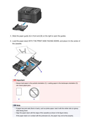 Page 1643.
Slide the paper guide (A) in front and (B) on the right to open the guides.
4.
Load the paper stack WITH THE PRINT SIDE FACING DOWN, and place it in the center of
the cassette.
Important
•
Always load paper in the portrait orientation (C). Loading paper in the landscape orientation (D) can cause paper jams.
Note
•
If paper has print side (front or back), such as photo paper, load it with the whiter side (or glossyside) facing down.
•
Align the paper stack with the edge of the cassette as shown in the...