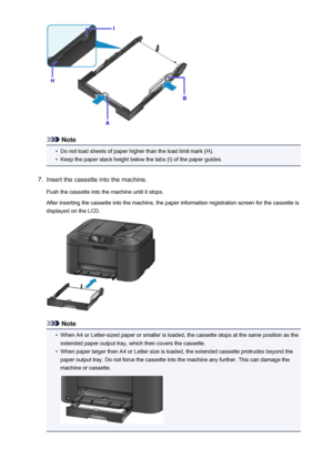 Page 166Note
•
Do not load sheets of paper higher than the load limit mark (H).
•
Keep the paper stack height below the tabs (I) of the paper guides.
7.
Insert the cassette into the machine.
Push the cassette into the machine until it stops.
After inserting the cassette into the machine, the paper information registration screen for the cassette is
displayed on the LCD.
Note
•
When A4 or Letter-sized paper or smaller is loaded, the cassette stops at the same position as the extended paper output tray, which then...