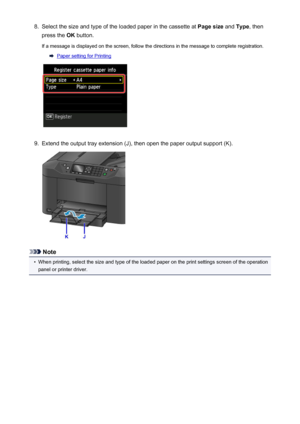 Page 1678.Select the size and type of the loaded paper in the cassette at Page size and Type , then
press the  OK button.
If a message is displayed on the screen, follow the directions in the message to complete registration.
Paper setting for Printing
9.
Extend the output tray extension (J), then open the paper output support (K).
Note
•
When printing, select the size and type of the loaded paper on the print settings screen of the operation
panel or printer driver.
167
 