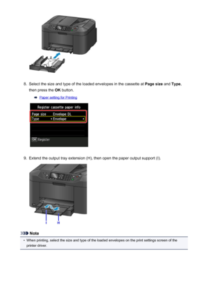 Page 1718.
Select the size and type of the loaded envelopes in the cassette at Page size and Type ,
then press the  OK button.
Paper setting for Printing
9.
Extend the output tray extension (H), then open the paper output support (I).
Note
•
When printing, select the size and type of the loaded envelopes on the print settings screen of the
printer driver.
171
 