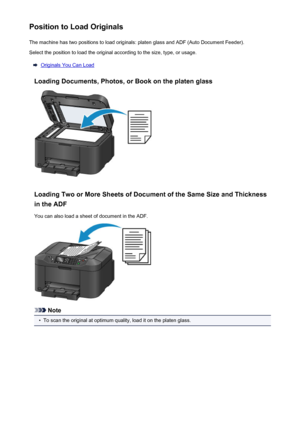 Page 182Position to Load OriginalsThe machine has two positions to load originals: platen glass and ADF (Auto Document Feeder).Select the position to load the original according to the size, type, or usage.
Originals You Can Load
Loading Documents, Photos, or Book on the platen glass
Loading Two or More Sheets of Document of the Same Size and Thickness in the ADF
You can also load a sheet of document in the ADF.
Note
•
To scan the original at optimum quality, load it on the platen glass.
182
 